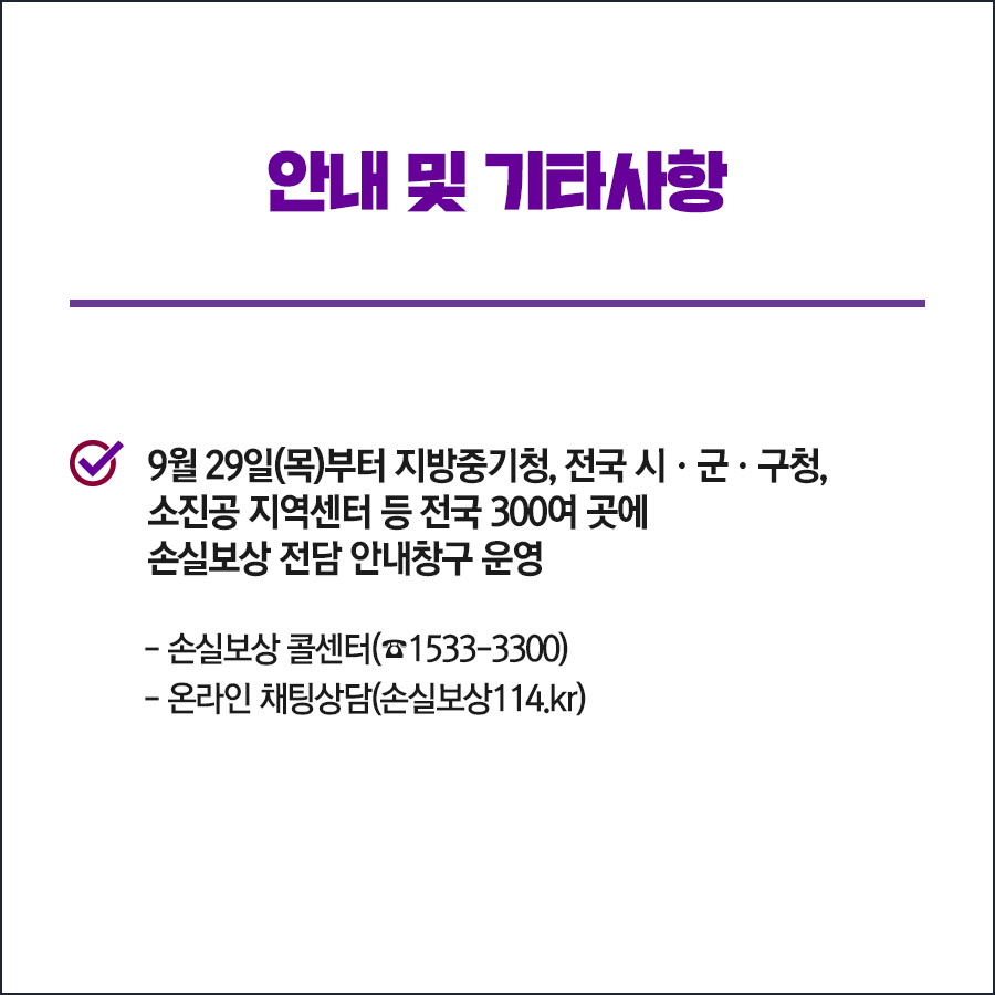 안내 및 기타사항 9월 29일(목)부터 지방중기청, 전국 시군구청, 소진공 지역센터 등 전국 300여 곳에 손실보상 전담 안내창구 운영 -손실보상 콜센터(1533-3300) -온라인 채팅상담 (손실보상114.kr)